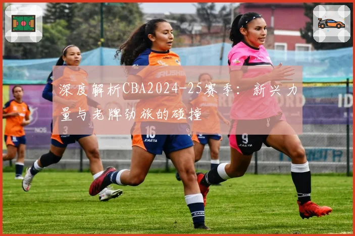 深度解析CBA2024-25赛季:新兴力量与老牌劲旅的碰撞