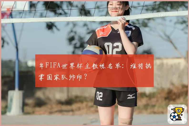 年FIFA世界杯主教练名单:谁将执掌国家队帅印?