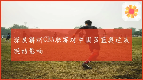 深度解析CBA联赛对中国男篮奥运表现的影响