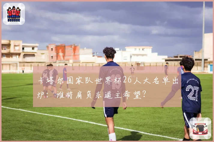 卡塔尔国家队世界杯26人大名单出炉：谁将肩负东道主希望？