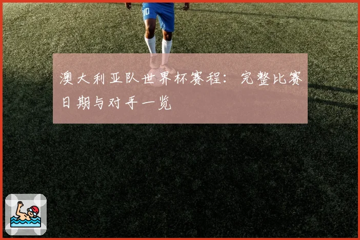 澳大利亚队世界杯赛程:完整比赛日期与对手一览
