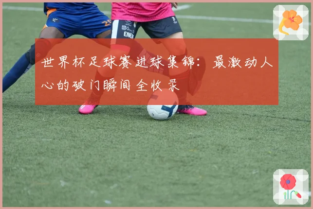 世界杯足球赛进球集锦：最激动人心的破门瞬间全收录