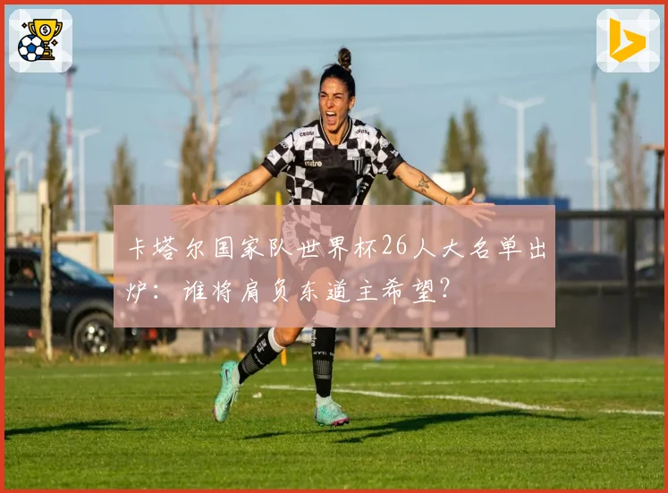 卡塔尔国家队世界杯26人大名单出炉:谁将肩负东道主希望?